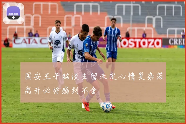 国安王子铭谈去留未定心情复杂若离开必将感到不舍
