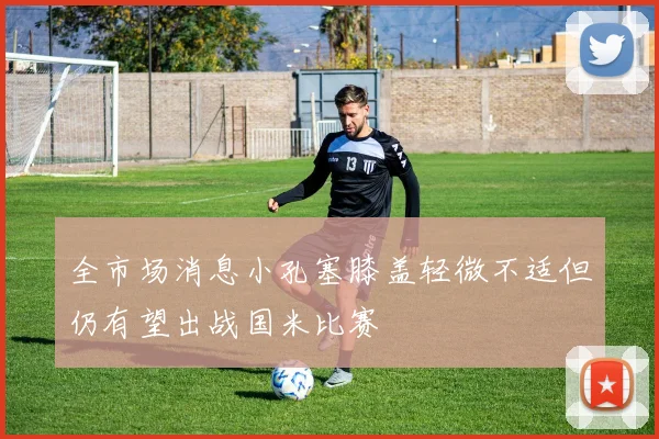 全市场消息小孔塞膝盖轻微不适但仍有望出战国米比赛