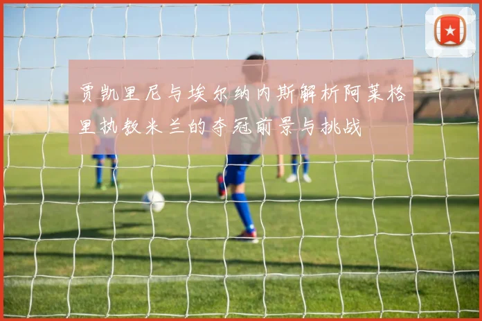 贾凯里尼与埃尔纳内斯解析阿莱格里执教米兰的夺冠前景与挑战