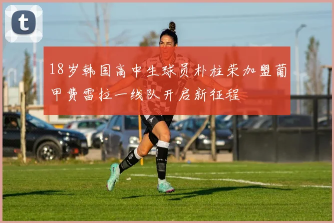18岁韩国高中生球员朴柱荣加盟葡甲费雷拉一线队开启新征程