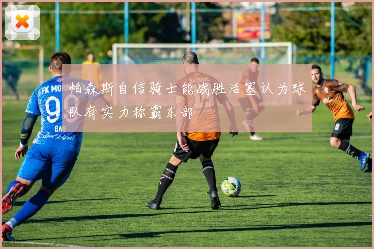 帕森斯自信骑士能战胜活塞认为球队有实力称霸东部