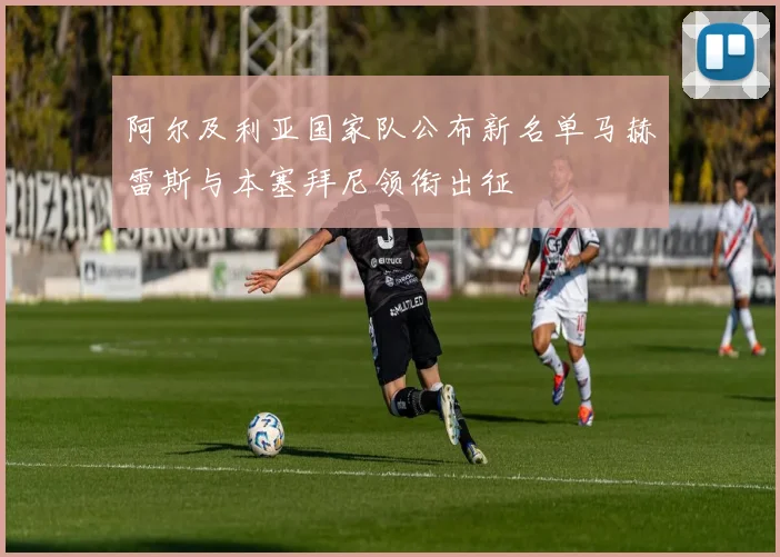 阿尔及利亚国家队公布新名单马赫雷斯与本塞拜尼领衔出征