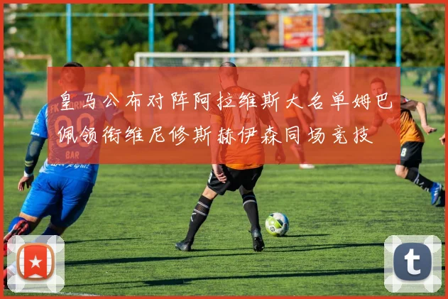 皇马公布对阵阿拉维斯大名单姆巴佩领衔维尼修斯赫伊森同场竞技