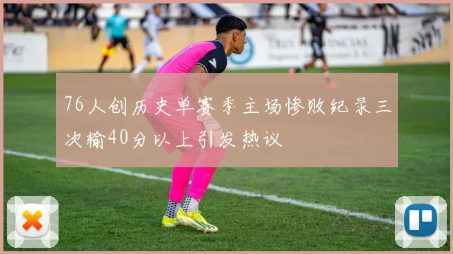 76人创历史单赛季主场惨败纪录三次输40分以上引发热议