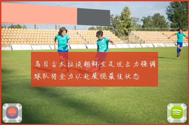 乌日古木拉谈朝鲜女足攻击力强调球队将全力以赴展现最佳状态