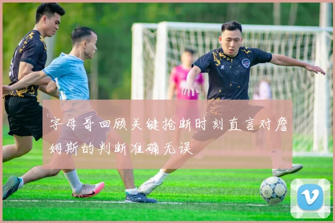 字母哥回顾关键抢断时刻直言对詹姆斯的判断准确无误