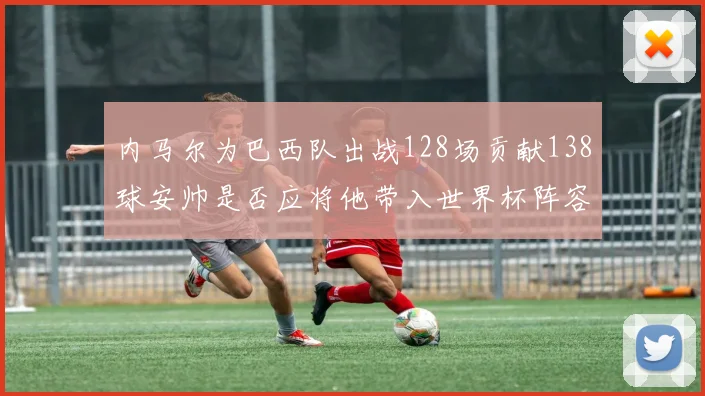 内马尔为巴西队出战128场贡献138球安帅是否应将他带入世界杯阵容