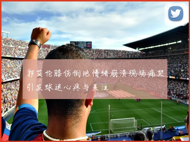 郭艾伦膝伤倒地情绪崩溃现场痛哭引发球迷心疼与关注