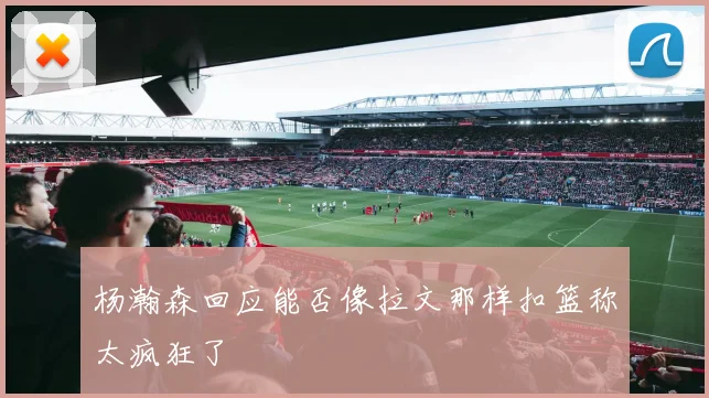 杨瀚森回应能否像拉文那样扣篮称太疯狂了