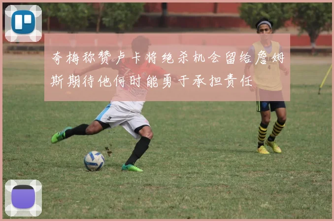 夸梅称赞卢卡将绝杀机会留给詹姆斯期待他何时能勇于承担责任