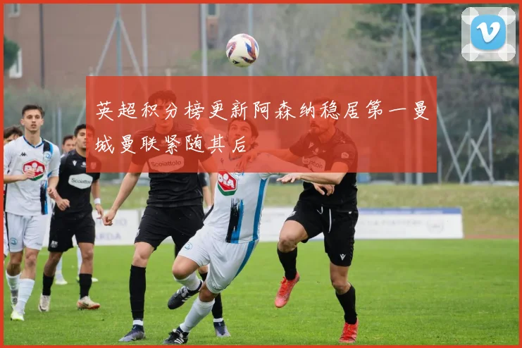 英超积分榜更新阿森纳稳居第一曼城曼联紧随其后