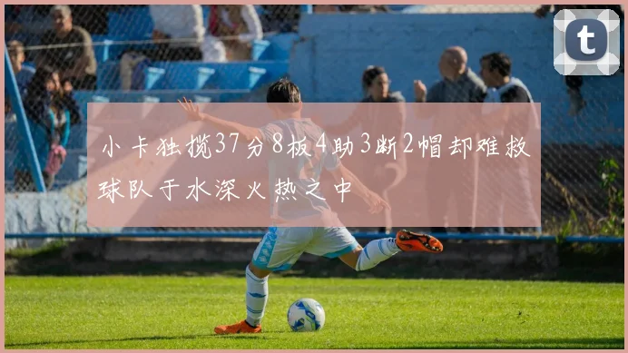 小卡独揽37分8板4助3断2帽却难救球队于水深火热之中