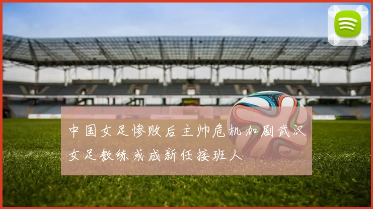 中国女足惨败后主帅危机加剧武汉女足教练或成新任接班人
