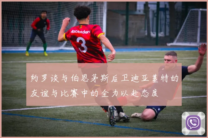 约罗谈与伯恩茅斯后卫迪亚基特的友谊与比赛中的全力以赴态度