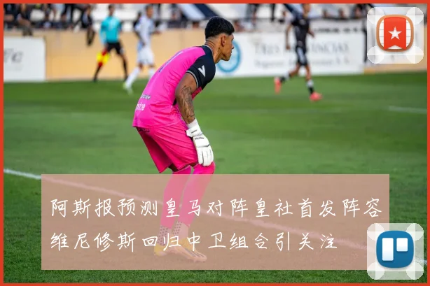阿斯报预测皇马对阵皇社首发阵容维尼修斯回归中卫组合引关注