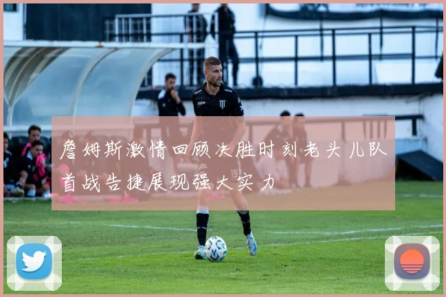 詹姆斯激情回顾决胜时刻老头儿队首战告捷展现强大实力