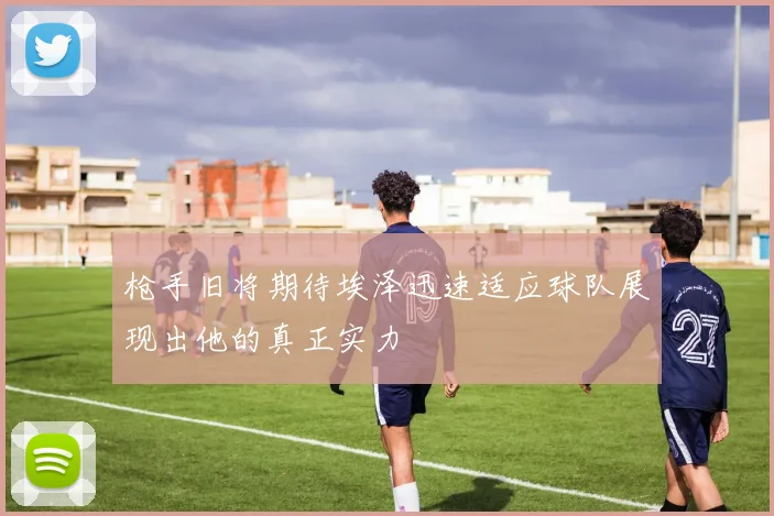 枪手旧将期待埃泽迅速适应球队展现出他的真正实力