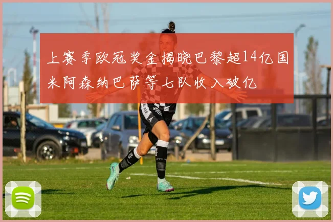 上赛季欧冠奖金揭晓巴黎超14亿国米阿森纳巴萨等七队收入破亿