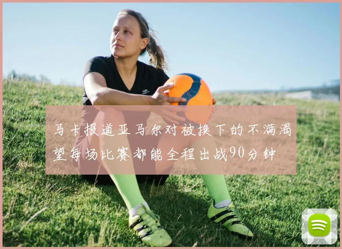 马卡报道亚马尔对被换下的不满渴望每场比赛都能全程出战90分钟