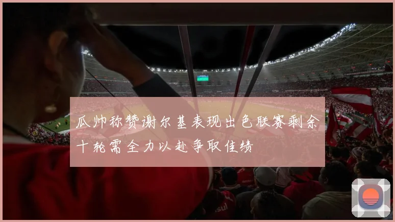 瓜帅称赞谢尔基表现出色联赛剩余十轮需全力以赴争取佳绩