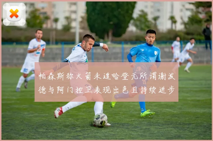 帕森斯称火箭未追哈登无所谓谢泼德与阿门控卫表现出色且持续进步