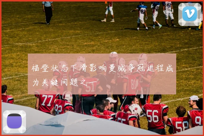 福登状态下滑影响曼城争冠进程成为关键问题之一