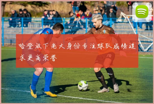 哈登放下老大身份专注球队成绩追求更高荣誉
