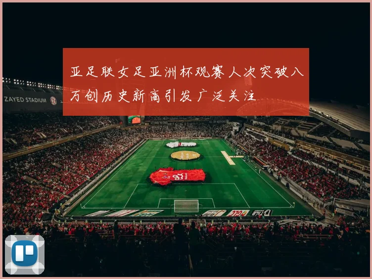 亚足联女足亚洲杯观赛人次突破八万创历史新高引发广泛关注