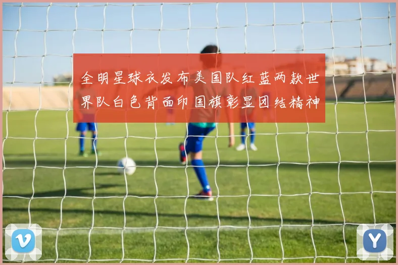 全明星球衣发布美国队红蓝两款世界队白色背面印国旗彰显团结精神