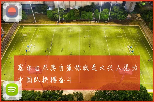 塞尔吉尼奥自豪称我是大兴人愿为中国队拼搏奋斗