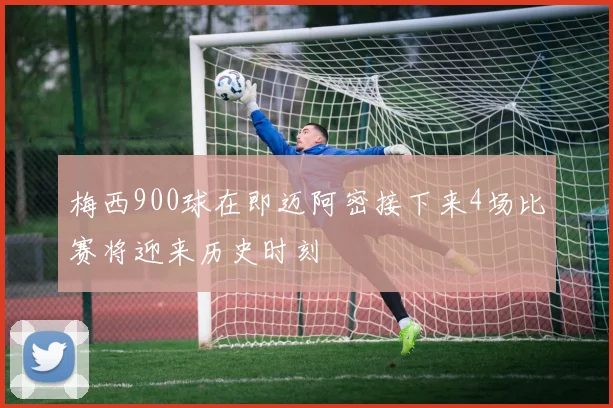 梅西900球在即迈阿密接下来4场比赛将迎来历史时刻