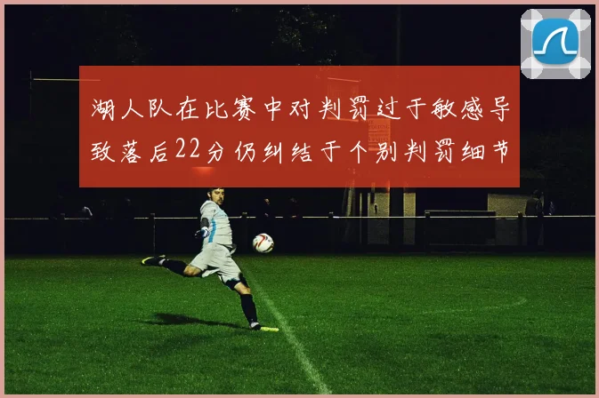 湖人队在比赛中对判罚过于敏感导致落后22分仍纠结于个别判罚细节