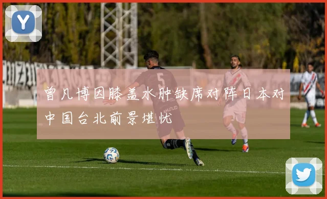 曾凡博因膝盖水肿缺席对阵日本对中国台北前景堪忧